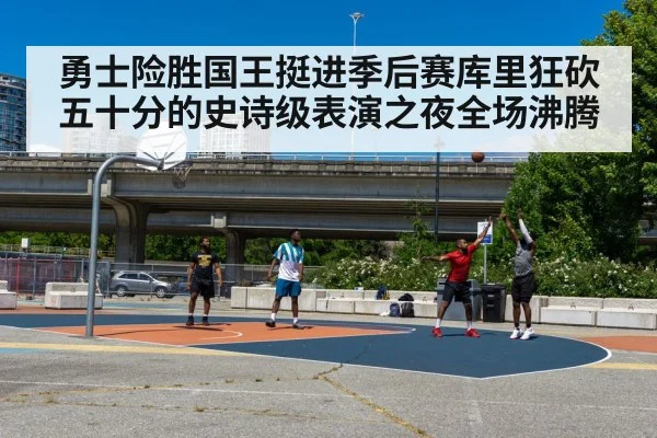 勇士险胜国王挺进季后赛库里狂砍五十分的史诗级表演之夜全场沸腾