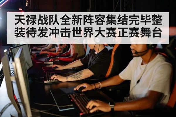 天禄战队全新阵容集结完毕整装待发冲击世界大赛正赛舞台